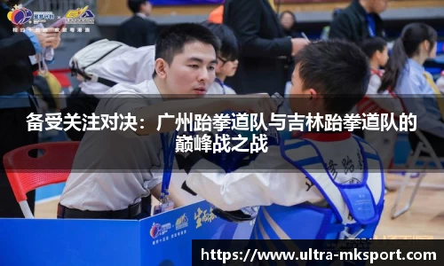 备受关注对决：广州跆拳道队与吉林跆拳道队的巅峰战之战